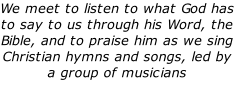 We meet to listen to what God has to say to us through his Word, the Bible, and to praise him as we sing Christian hymns and songs, led by a group of musicians