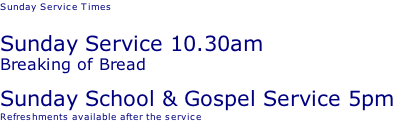 Sunday Service Times   Sunday Service 10.30am Breaking of Bread Sunday School & Gospel Service 5pm Refreshments available after the service